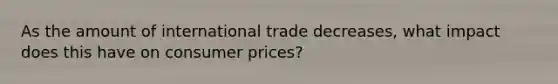 As the amount of international trade decreases, what impact does this have on consumer prices?