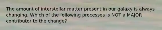 The amount of interstellar matter present in our galaxy is always changing. Which of the following processes is NOT a MAJOR contributor to the change?