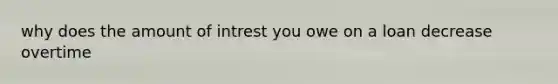 why does the amount of intrest you owe on a loan decrease overtime