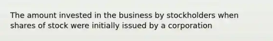 The amount invested in the business by stockholders when shares of stock were initially issued by a corporation