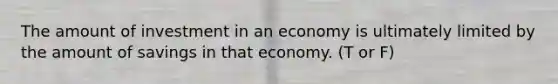 The amount of investment in an economy is ultimately limited by the amount of savings in that economy. (T or F)