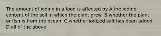 The amount of iodine in a food is affected by A.the iodine content of the soil in which the plant grew. B.whether the plant or fish is from the ocean. C.whether iodized salt has been added. D.all of the above.