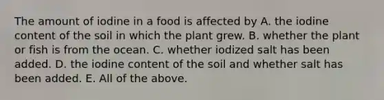 The amount of iodine in a food is affected by A. the iodine content of the soil in which the plant grew. B. whether the plant or fish is from the ocean. C. whether iodized salt has been added. D. the iodine content of the soil and whether salt has been added. E. All of the above.