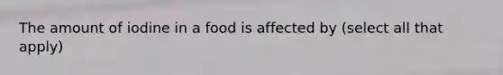 The amount of iodine in a food is affected by (select all that apply)