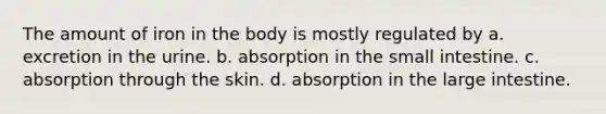 The amount of iron in the body is mostly regulated by a. excretion in the urine. b. absorption in the small intestine. c. absorption through the skin. d. absorption in the large intestine.