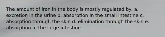 The amount of iron in the body is mostly regulated by: a. excretion in the urine b. absorption in the small intestine c. absorption through the skin d. elimination through the skin e. absorption in the large intestine