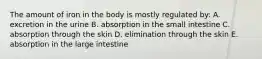 The amount of iron in the body is mostly regulated by: A. excretion in the urine B. absorption in the small intestine C. absorption through the skin D. elimination through the skin E. absorption in the large intestine