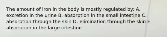 The amount of iron in the body is mostly regulated by: A. excretion in the urine B. absorption in the small intestine C. absorption through the skin D. elimination through the skin E. absorption in the large intestine