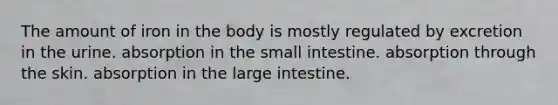 The amount of iron in the body is mostly regulated by excretion in the urine. absorption in the small intestine. absorption through the skin. absorption in the large intestine.