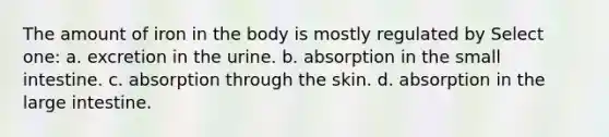 The amount of iron in the body is mostly regulated by Select one: a. excretion in the urine. b. absorption in the small intestine. c. absorption through the skin. d. absorption in the large intestine.