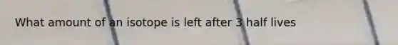 What amount of an isotope is left after 3 half lives