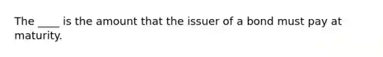 The​ ____ is the amount that the issuer of a bond must pay at maturity. ​