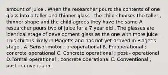 amount of juice . When the researcher pours the contents of one glass into a taller and thinner glass , the child chooses the taller , thinner shape and the child agrees they have the same A researcher pours two of juice for a 7 year old . The glasses are identical stage of development glass as the one with more juice . This child is likely in Piaget's and has not yet arrived in Piaget's stage . A. Sensorimotor ; preoperational B. Preoperational ; concrete operational C. Concrete operational ; post - operational D.Formal operational ; concrete operational E. Conventional ; post - conventional