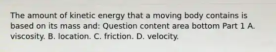 The amount of kinetic energy that a moving body contains is based on its mass​ and: Question content area bottom Part 1 A. viscosity. B. location. C. friction. D. velocity.