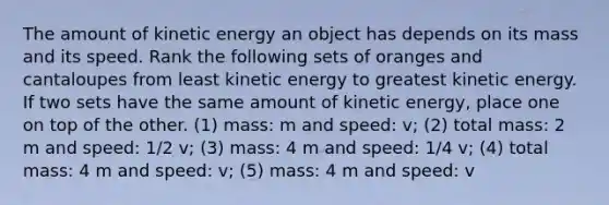 The amount of kinetic energy an object has depends on its mass and its speed. Rank the following sets of oranges and cantaloupes from least kinetic energy to greatest kinetic energy. If two sets have the same amount of kinetic energy, place one on top of the other. (1) mass: m and speed: v; (2) total mass: 2 m and speed: 1/2 v; (3) mass: 4 m and speed: 1/4 v; (4) total mass: 4 m and speed: v; (5) mass: 4 m and speed: v