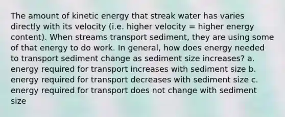 The amount of kinetic energy that streak water has varies directly with its velocity (i.e. higher velocity = higher energy content). When streams transport sediment, they are using some of that energy to do work. In general, how does energy needed to transport sediment change as sediment size increases? a. energy required for transport increases with sediment size b. energy required for transport decreases with sediment size c. energy required for transport does not change with sediment size