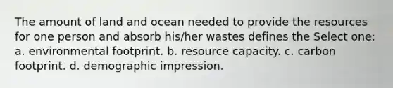 The amount of land and ocean needed to provide the resources for one person and absorb his/her wastes defines the Select one: a. environmental footprint. b. resource capacity. c. carbon footprint. d. demographic impression.