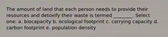 The amount of land that each person needs to provide their resources and detoxify their waste is termed ________. Select one: a. biocapacity b. ecological footprint c. carrying capacity d. carbon footprint e. population density