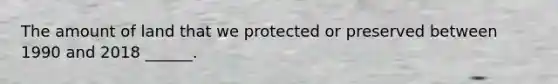 The amount of land that we protected or preserved between 1990 and 2018 ______.