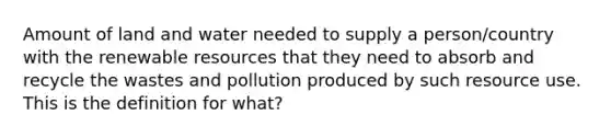 Amount of land and water needed to supply a person/country with the renewable resources that they need to absorb and recycle the wastes and pollution produced by such resource use. This is the definition for what?