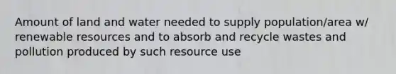 Amount of land and water needed to supply population/area w/ renewable resources and to absorb and recycle wastes and pollution produced by such resource use