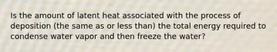 Is the amount of latent heat associated with the process of deposition (the same as or <a href='https://www.questionai.com/knowledge/k7BtlYpAMX-less-than' class='anchor-knowledge'>less than</a>) the total energy required to condense water vapor and then freeze the water?