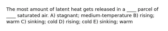 The most amount of latent heat gets released in a ____ parcel of ____ saturated air. A) stagnant; medium-temperature B) rising; warm C) sinking; cold D) rising; cold E) sinking; warm