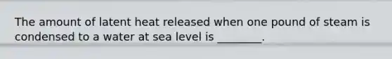 The amount of latent heat released when one pound of steam is condensed to a water at sea level is ________.