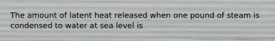 The amount of latent heat released when one pound of steam is condensed to water at sea level is