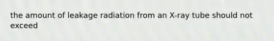 the amount of leakage radiation from an X-ray tube should not exceed