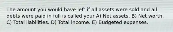 The amount you would have left if all assets were sold and all debts were paid in full is called your A) Net assets. B) Net worth. C) Total liabilities. D) Total income. E) Budgeted expenses.