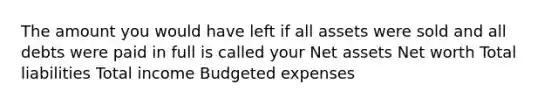 The amount you would have left if all assets were sold and all debts were paid in full is called your Net assets Net worth Total liabilities Total income Budgeted expenses