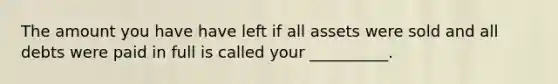 The amount you have have left if all assets were sold and all debts were paid in full is called your __________.