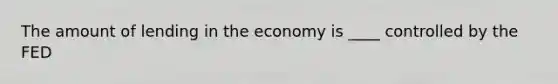 The amount of lending in the economy is ____ controlled by the FED