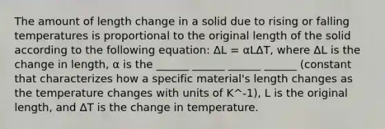 The amount of length change in a solid due to rising or falling temperatures is proportional to the original length of the solid according to the following equation: ΔL = αLΔT, where ΔL is the change in length, α is the ______ ______ ______ ______ (constant that characterizes how a specific material's length changes as the temperature changes with units of K^-1), L is the original length, and ΔT is the change in temperature.