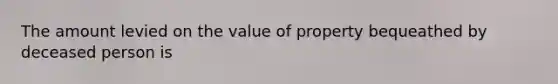 The amount levied on the value of property bequeathed by deceased person is