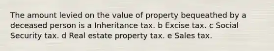 The amount levied on the value of property bequeathed by a deceased person is a Inheritance tax. b Excise tax. c Social Security tax. d Real estate property tax. e Sales tax.