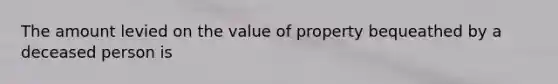 The amount levied on the value of property bequeathed by a deceased person is