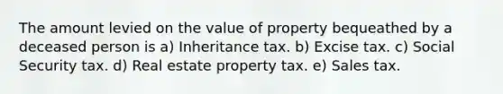 The amount levied on the value of property bequeathed by a deceased person is a) Inheritance tax. b) Excise tax. c) Social Security tax. d) Real estate property tax. e) Sales tax.