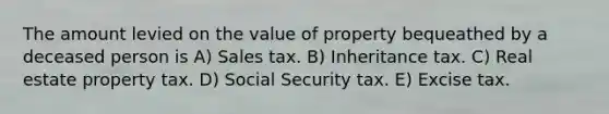 The amount levied on the value of property bequeathed by a deceased person is A) Sales tax. B) Inheritance tax. C) Real estate property tax. D) Social Security tax. E) Excise tax.