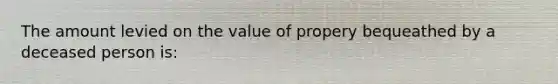 The amount levied on the value of propery bequeathed by a deceased person is: