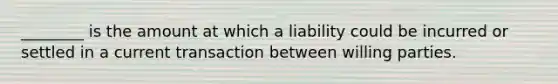 ​________ is the amount at which a liability could be incurred or settled in a current transaction between willing parties.