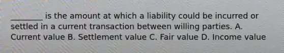 ​________ is the amount at which a liability could be incurred or settled in a current transaction between willing parties. A. Current value B. Settlement value C. Fair value D. Income value