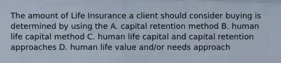 The amount of Life Insurance a client should consider buying is determined by using the A. capital retention method B. human life capital method C. human life capital and capital retention approaches D. human life value and/or needs approach