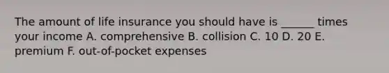 The amount of life insurance you should have is ______ times your income A. comprehensive B. collision C. 10 D. 20 E. premium F. out-of-pocket expenses