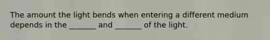 The amount the light bends when entering a different medium depends in the _______ and _______ of the light.