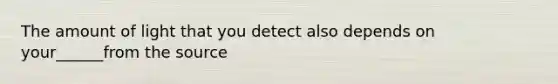 The amount of light that you detect also depends on your______from the source