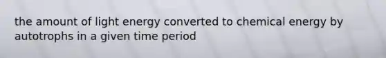 the amount of light energy converted to chemical energy by autotrophs in a given time period