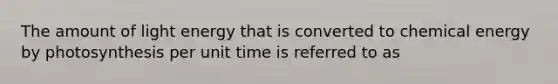 The amount of light energy that is converted to chemical energy by photosynthesis per unit time is referred to as