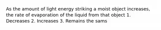 As the amount of light energy striking a moist object increases, the rate of evaporation of the liquid from that object 1. Decreases 2. Increases 3. Remains the sams